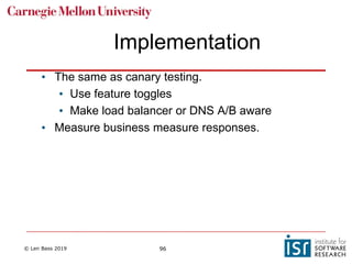 © Len Bass 2019 96
Implementation
• The same as canary testing.
• Use feature toggles
• Make load balancer or DNS A/B aware
• Measure business measure responses.
 