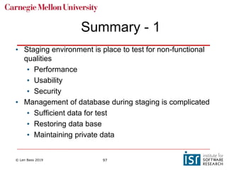 © Len Bass 2019 97
Summary - 1
• Staging environment is place to test for non-functional
qualities
• Performance
• Usability
• Security
• Management of database during staging is complicated
• Sufficient data for test
• Restoring data base
• Maintaining private data
 