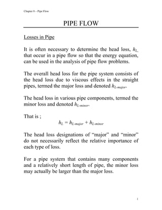 Chapter 8 – Pipe Flow
PIPE FLOW
Losses in Pipe
It is often necessary to determine the head loss, hL,
that occur in a pipe flow so that the energy equation,
can be used in the analysis of pipe flow problems.
The overall head loss for the pipe system consists of
the head loss due to viscous effects in the straight
pipes, termed the major loss and denoted hL-major.
The head loss in various pipe components, termed the
minor loss and denoted hL-minor.
That is ;
hL = hL-major + hL-minor
The head loss designations of “major” and “minor”
do not necessarily reflect the relative importance of
each type of loss.
For a pipe system that contains many components
and a relatively short length of pipe, the minor loss
may actually be larger than the major loss.
1
 