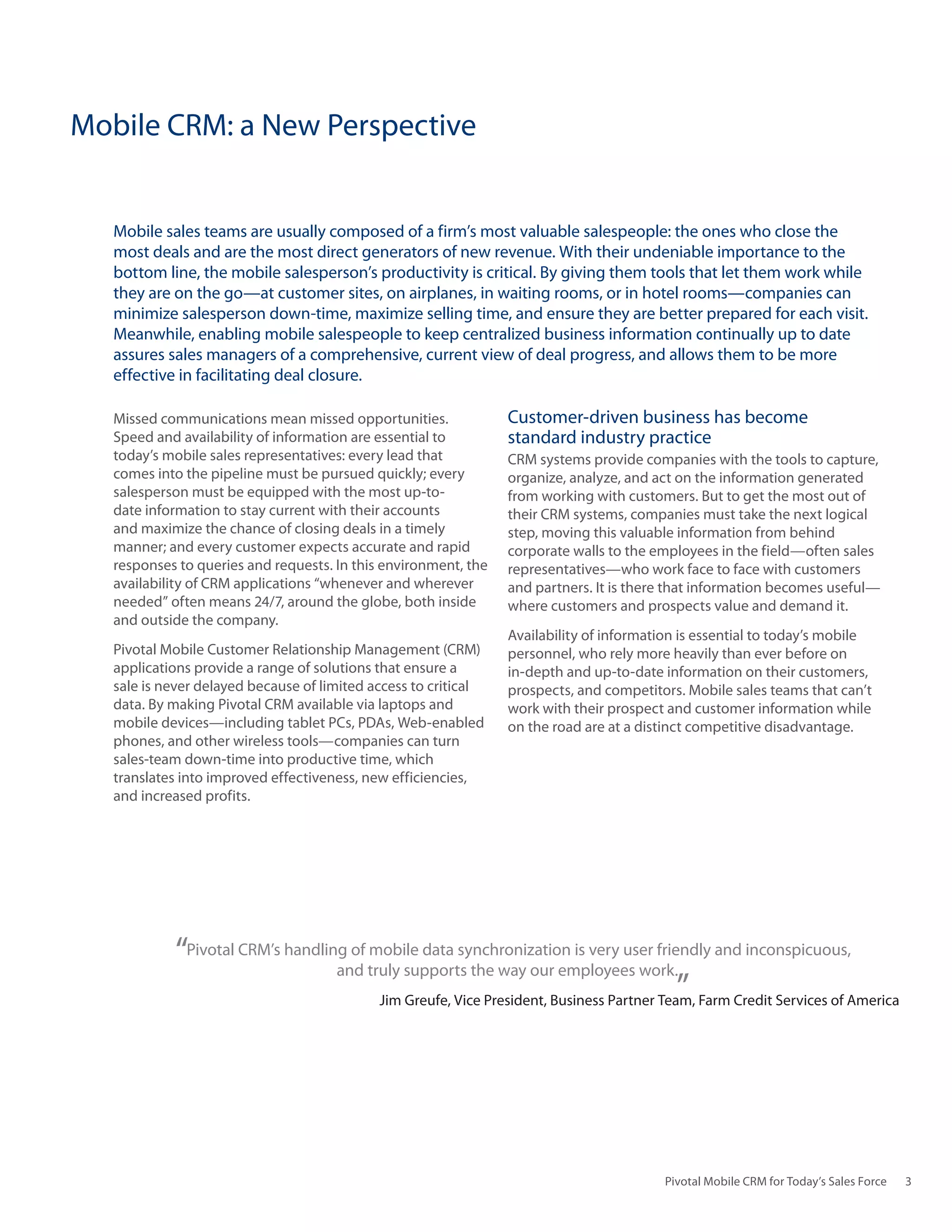 Mobile CRM: a New Perspective


   Mobile sales teams are usually composed of a firm’s most valuable salespeople: the ones who close the
   most deals and are the most direct generators of new revenue. With their undeniable importance to the
   bottom line, the mobile salesperson’s productivity is critical. By giving them tools that let them work while
   they are on the go—at customer sites, on airplanes, in waiting rooms, or in hotel rooms—companies can
   minimize salesperson down-time, maximize selling time, and ensure they are better prepared for each visit.
   Meanwhile, enabling mobile salespeople to keep centralized business information continually up to date
   assures sales managers of a comprehensive, current view of deal progress, and allows them to be more
   effective in facilitating deal closure.

   Missed communications mean missed opportunities.              Customer-driven business has become
   Speed and availability of information are essential to        standard industry practice
   today’s mobile sales representatives: every lead that         CRM systems provide companies with the tools to capture,
   comes into the pipeline must be pursued quickly; every        organize, analyze, and act on the information generated
   salesperson must be equipped with the most up-to-             from working with customers. But to get the most out of
   date information to stay current with their accounts          their CRM systems, companies must take the next logical
   and maximize the chance of closing deals in a timely          step, moving this valuable information from behind
   manner; and every customer expects accurate and rapid         corporate walls to the employees in the field—often sales
   responses to queries and requests. In this environment, the   representatives—who work face to face with customers
   availability of CRM applications “whenever and wherever       and partners. It is there that information becomes useful—
   needed” often means 24/7, around the globe, both inside       where customers and prospects value and demand it.
   and outside the company.
                                                                 Availability of information is essential to today’s mobile
   Pivotal Mobile Customer Relationship Management (CRM)         personnel, who rely more heavily than ever before on
   applications provide a range of solutions that ensure a       in-depth and up-to-date information on their customers,
   sale is never delayed because of limited access to critical   prospects, and competitors. Mobile sales teams that can’t
   data. By making Pivotal CRM available via laptops and         work with their prospect and customer information while
   mobile devices—including tablet PCs, PDAs, Web-enabled        on the road are at a distinct competitive disadvantage.
   phones, and other wireless tools—companies can turn
   sales-team down-time into productive time, which
   translates into improved effectiveness, new efficiencies,
   and increased profits.




            “Pivotal CRM’s handling of truly supports the way our employees work. and inconspicuous,
                                  and
                                       mobile data synchronization is very user friendly

                                                                                         ”
                                         Jim Greufe, Vice President, Business Partner Team, Farm Credit Services of America




                                                                                          Pivotal Mobile CRM for Today’s Sales Force   3
 