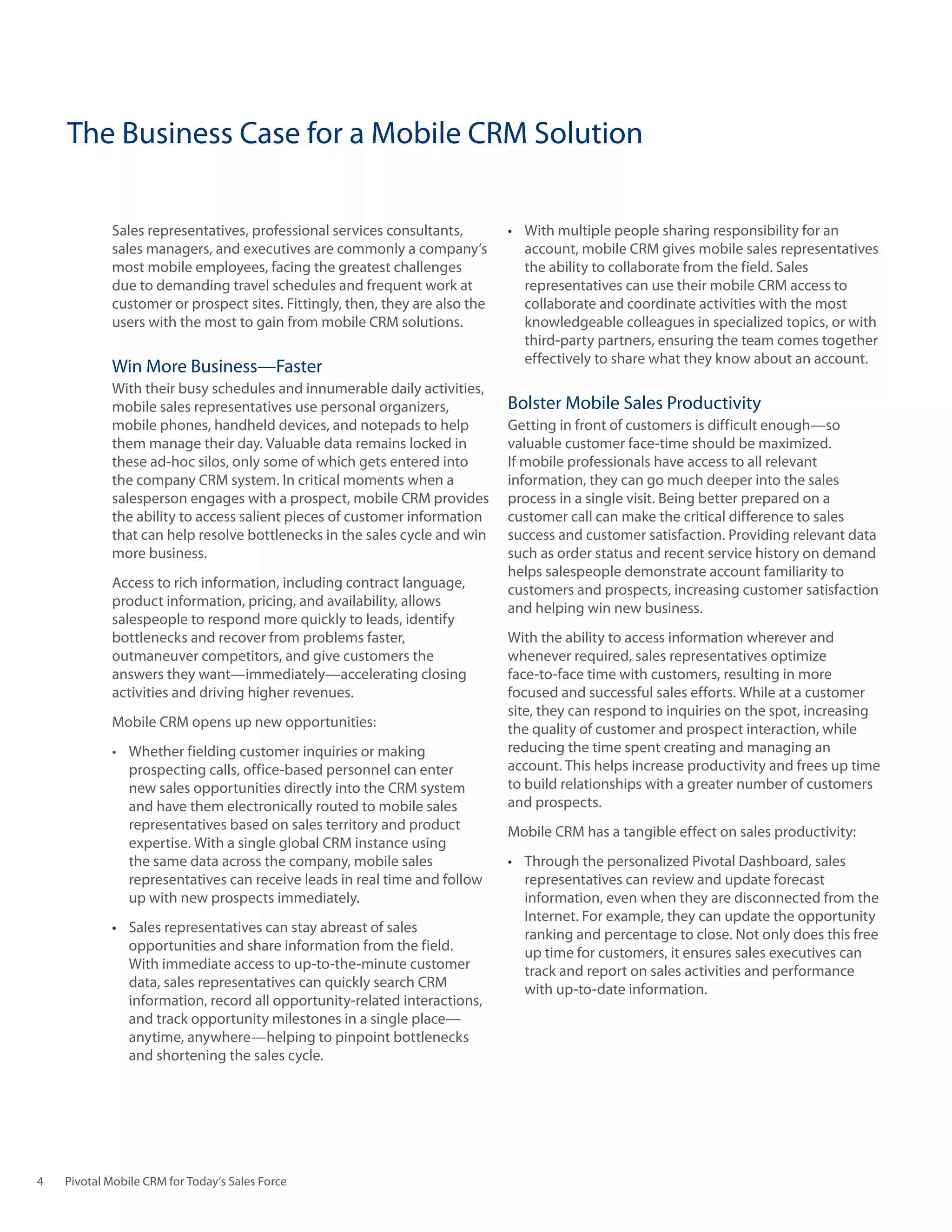 The Business Case for a Mobile CRM Solution

            Sales representatives, professional services consultants,        •	 With multiple people sharing responsibility for an
            sales managers, and executives are commonly a company’s             account, mobile CRM gives mobile sales representatives
            most mobile employees, facing the greatest challenges               the ability to collaborate from the field. Sales
            due to demanding travel schedules and frequent work at              representatives can use their mobile CRM access to
            customer or prospect sites. Fittingly, then, they are also the      collaborate and coordinate activities with the most
            users with the most to gain from mobile CRM solutions.              knowledgeable colleagues in specialized topics, or with
                                                                                third-party partners, ensuring the team comes together
                                                                                effectively to share what they know about an account.
            Win More Business—Faster
            With their busy schedules and innumerable daily activities,
            mobile sales representatives use personal organizers,            Bolster Mobile Sales Productivity
            mobile phones, handheld devices, and notepads to help            Getting in front of customers is difficult enough—so
            them manage their day. Valuable data remains locked in           valuable customer face-time should be maximized.
            these ad-hoc silos, only some of which gets entered into         If mobile professionals have access to all relevant
            the company CRM system. In critical moments when a               information, they can go much deeper into the sales
            salesperson engages with a prospect, mobile CRM provides         process in a single visit. Being better prepared on a
            the ability to access salient pieces of customer information     customer call can make the critical difference to sales
            that can help resolve bottlenecks in the sales cycle and win     success and customer satisfaction. Providing relevant data
            more business.                                                   such as order status and recent service history on demand
                                                                             helps salespeople demonstrate account familiarity to
            Access to rich information, including contract language,         customers and prospects, increasing customer satisfaction
            product information, pricing, and availability, allows           and helping win new business.
            salespeople to respond more quickly to leads, identify
            bottlenecks and recover from problems faster,                    With the ability to access information wherever and
            outmaneuver competitors, and give customers the                  whenever required, sales representatives optimize
            answers they want—immediately—accelerating closing               face-to-face time with customers, resulting in more
            activities and driving higher revenues.                          focused and successful sales efforts. While at a customer
                                                                             site, they can respond to inquiries on the spot, increasing
            Mobile CRM opens up new opportunities:                           the quality of customer and prospect interaction, while
            •	 Whether	fielding	customer	inquiries	or	making	                reducing the time spent creating and managing an
               prospecting calls, office-based personnel can enter           account. This helps increase productivity and frees up time
               new sales opportunities directly into the CRM system          to build relationships with a greater number of customers
               and have them electronically routed to mobile sales           and prospects.
               representatives based on sales territory and product          Mobile CRM has a tangible effect on sales productivity:
               expertise. With a single global CRM instance using
               the same data across the company, mobile sales                •	 Through the personalized Pivotal Dashboard, sales
               representatives can receive leads in real time and follow        representatives can review and update forecast
               up with new prospects immediately.                               information, even when they are disconnected from the
                                                                                Internet. For example, they can update the opportunity
            •	 Sales representatives can stay abreast of sales                  ranking and percentage to close. Not only does this free
               opportunities and share information from the field.              up time for customers, it ensures sales executives can
               With immediate access to up-to-the-minute customer               track and report on sales activities and performance
               data, sales representatives can quickly search CRM               with up-to-date information.
               information, record all opportunity-related interactions,
               and track opportunity milestones in a single place—
               anytime, anywhere—helping to pinpoint bottlenecks
               and shortening the sales cycle.




4   Pivotal Mobile CRM for Today’s Sales Force
 