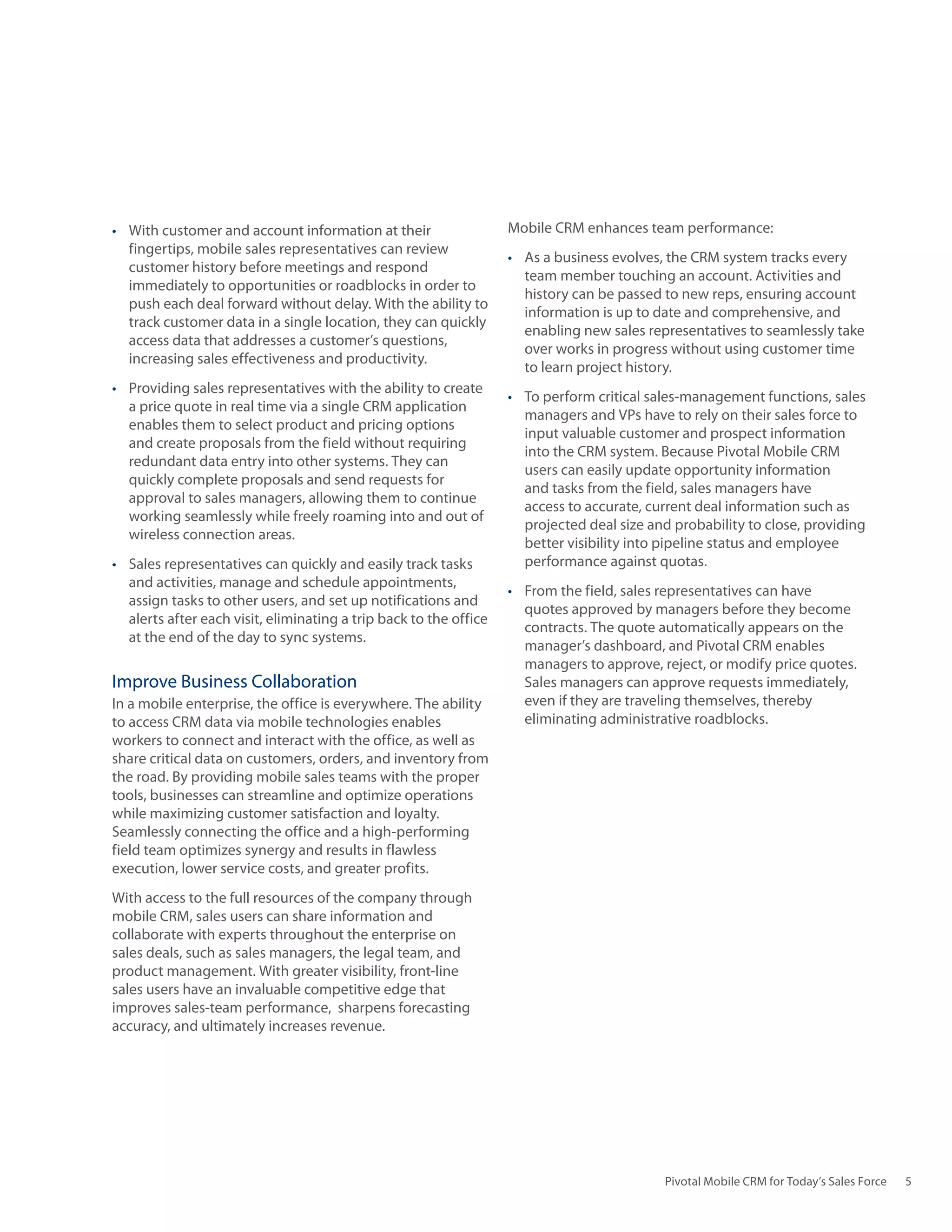 •	 With customer and account information at their                   Mobile CRM enhances team performance:
   fingertips, mobile sales representatives can review
                                                                    •	 As a business evolves, the CRM system tracks every
   customer history before meetings and respond
                                                                       team member touching an account. Activities and
   immediately to opportunities or roadblocks in order to
                                                                       history can be passed to new reps, ensuring account
   push each deal forward without delay. With the ability to
                                                                       information is up to date and comprehensive, and
   track customer data in a single location, they can quickly
                                                                       enabling new sales representatives to seamlessly take
   access data that addresses a customer’s questions,
                                                                       over works in progress without using customer time
   increasing sales effectiveness and productivity.
                                                                       to learn project history.
•	 Providing sales representatives with the ability to create
                                                                    •	 To perform critical sales-management functions, sales
   a price quote in real time via a single CRM application
                                                                       managers and VPs have to rely on their sales force to
   enables them to select product and pricing options
                                                                       input valuable customer and prospect information
   and create proposals from the field without requiring
                                                                       into the CRM system. Because Pivotal Mobile CRM
   redundant data entry into other systems. They can
                                                                       users can easily update opportunity information
   quickly complete proposals and send requests for
                                                                       and tasks from the field, sales managers have
   approval to sales managers, allowing them to continue
                                                                       access to accurate, current deal information such as
   working seamlessly while freely roaming into and out of
                                                                       projected deal size and probability to close, providing
   wireless connection areas.
                                                                       better visibility into pipeline status and employee
•	 Sales representatives can quickly and easily track tasks            performance against quotas.
   and activities, manage and schedule appointments,
                                                                    •	 From the field, sales representatives can have
   assign tasks to other users, and set up notifications and
                                                                       quotes approved by managers before they become
   alerts after each visit, eliminating a trip back to the office
                                                                       contracts. The quote automatically appears on the
   at the end of the day to sync systems.
                                                                       manager’s dashboard, and Pivotal CRM enables
                                                                       managers to approve, reject, or modify price quotes.
Improve Business Collaboration                                         Sales managers can approve requests immediately,
In a mobile enterprise, the office is everywhere. The ability          even if they are traveling themselves, thereby
to access CRM data via mobile technologies enables                     eliminating administrative roadblocks.
workers to connect and interact with the office, as well as
share critical data on customers, orders, and inventory from
the road. By providing mobile sales teams with the proper
tools, businesses can streamline and optimize operations
while maximizing customer satisfaction and loyalty.
Seamlessly connecting the office and a high-performing
field team optimizes synergy and results in flawless
execution, lower service costs, and greater profits.
With access to the full resources of the company through
mobile CRM, sales users can share information and
collaborate with experts throughout the enterprise on
sales deals, such as sales managers, the legal team, and
product management. With greater visibility, front-line
sales users have an invaluable competitive edge that
improves sales-team performance, sharpens forecasting
accuracy, and ultimately increases revenue.




                                                                                             Pivotal Mobile CRM for Today’s Sales Force   5
 