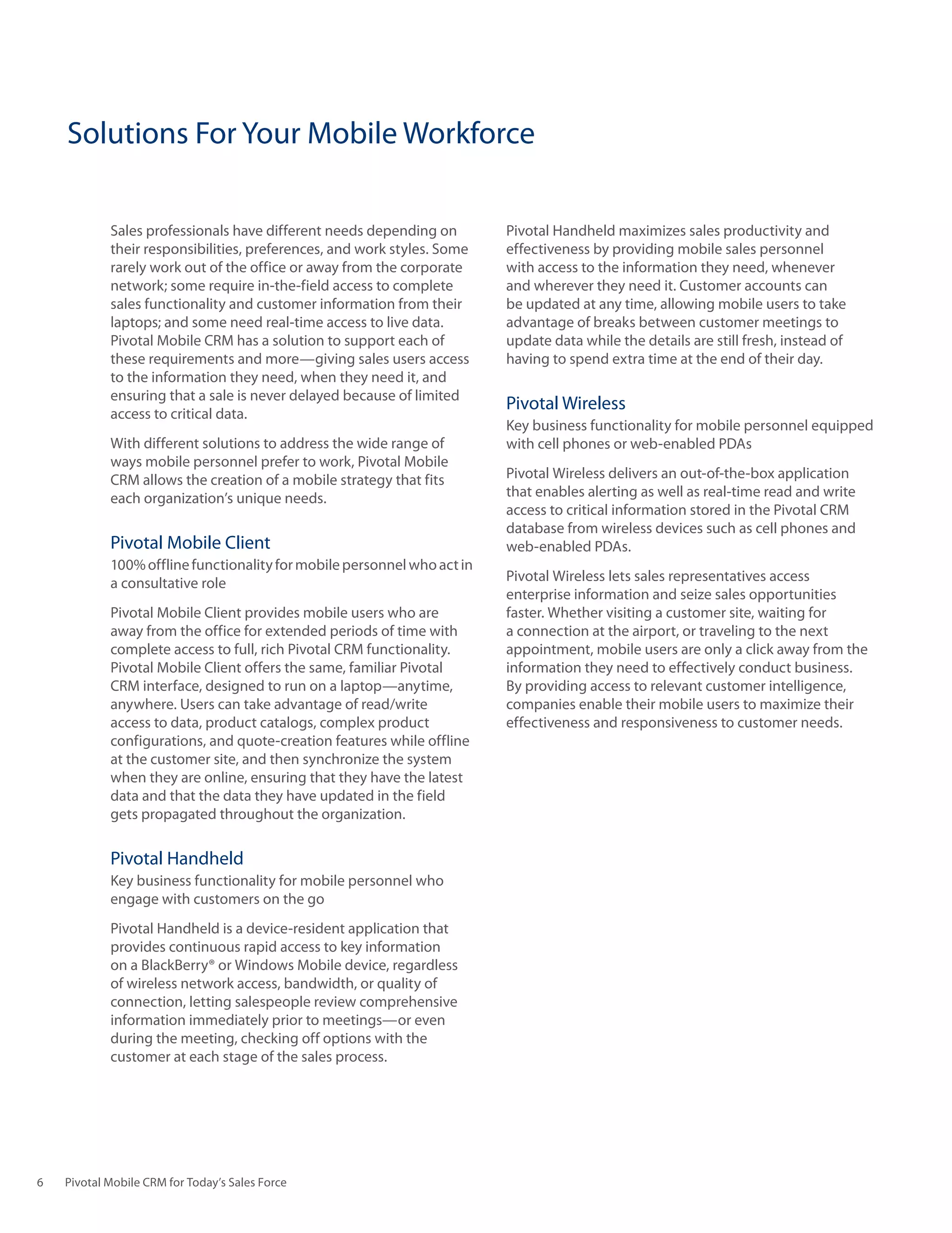 Solutions For Your Mobile Workforce

            Sales professionals have different needs depending on        Pivotal Handheld maximizes sales productivity and
            their responsibilities, preferences, and work styles. Some   effectiveness by providing mobile sales personnel
            rarely work out of the office or away from the corporate     with access to the information they need, whenever
            network; some require in-the-field access to complete        and wherever they need it. Customer accounts can
            sales functionality and customer information from their      be updated at any time, allowing mobile users to take
            laptops; and some need real-time access to live data.        advantage of breaks between customer meetings to
            Pivotal Mobile CRM has a solution to support each of         update data while the details are still fresh, instead of
            these requirements and more—giving sales users access        having to spend extra time at the end of their day.
            to the information they need, when they need it, and
            ensuring that a sale is never delayed because of limited
                                                                         Pivotal Wireless
            access to critical data.
                                                                         Key business functionality for mobile personnel equipped
            With different solutions to address the wide range of        with cell phones or web-enabled PDAs
            ways mobile personnel prefer to work, Pivotal Mobile
            CRM allows the creation of a mobile strategy that fits       Pivotal Wireless delivers an out-of-the-box application
            each organization’s unique needs.                            that enables alerting as well as real-time read and write
                                                                         access to critical information stored in the Pivotal CRM
                                                                         database from wireless devices such as cell phones and
            Pivotal Mobile Client                                        web-enabled PDAs.
            100% offline functionality for mobile personnel who act in
            a consultative role                                          Pivotal Wireless lets sales representatives access
                                                                         enterprise information and seize sales opportunities
            Pivotal Mobile Client provides mobile users who are          faster. Whether visiting a customer site, waiting for
            away from the office for extended periods of time with       a connection at the airport, or traveling to the next
            complete access to full, rich Pivotal CRM functionality.     appointment, mobile users are only a click away from the
            Pivotal Mobile Client offers the same, familiar Pivotal      information they need to effectively conduct business.
            CRM interface, designed to run on a laptop—anytime,          By providing access to relevant customer intelligence,
            anywhere. Users can take advantage of read/write             companies enable their mobile users to maximize their
            access to data, product catalogs, complex product            effectiveness and responsiveness to customer needs.
            configurations, and quote-creation features while offline
            at the customer site, and then synchronize the system
            when they are online, ensuring that they have the latest
            data and that the data they have updated in the field
            gets propagated throughout the organization.

            Pivotal Handheld
            Key business functionality for mobile personnel who
            engage with customers on the go
            Pivotal Handheld is a device-resident application that
            provides continuous rapid access to key information
            on a BlackBerry® or Windows Mobile device, regardless
            of wireless network access, bandwidth, or quality of
            connection, letting salespeople review comprehensive
            information immediately prior to meetings—or even
            during the meeting, checking off options with the
            customer at each stage of the sales process.




6   Pivotal Mobile CRM for Today’s Sales Force
 