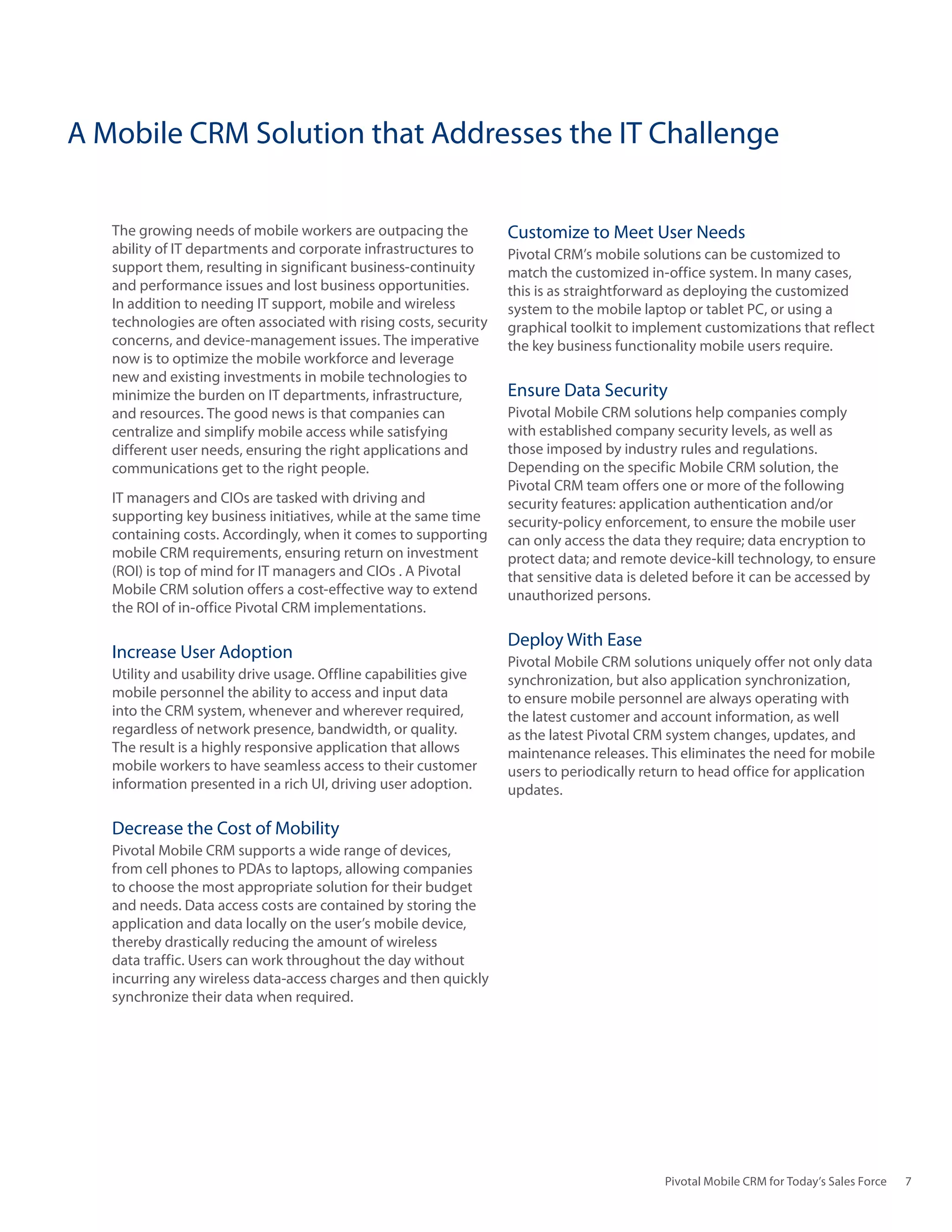 A Mobile CRM Solution that Addresses the IT Challenge

   The growing needs of mobile workers are outpacing the           Customize to Meet User Needs
   ability of IT departments and corporate infrastructures to      Pivotal CRM’s mobile solutions can be customized to
   support them, resulting in significant business-continuity      match the customized in-office system. In many cases,
   and performance issues and lost business opportunities.         this is as straightforward as deploying the customized
   In addition to needing IT support, mobile and wireless          system to the mobile laptop or tablet PC, or using a
   technologies are often associated with rising costs, security   graphical toolkit to implement customizations that reflect
   concerns, and device-management issues. The imperative          the key business functionality mobile users require.
   now is to optimize the mobile workforce and leverage
   new and existing investments in mobile technologies to
   minimize the burden on IT departments, infrastructure,          Ensure Data Security
   and resources. The good news is that companies can              Pivotal Mobile CRM solutions help companies comply
   centralize and simplify mobile access while satisfying          with established company security levels, as well as
   different user needs, ensuring the right applications and       those imposed by industry rules and regulations.
   communications get to the right people.                         Depending on the specific Mobile CRM solution, the
                                                                   Pivotal CRM team offers one or more of the following
   IT managers and CIOs are tasked with driving and                security features: application authentication and/or
   supporting key business initiatives, while at the same time     security-policy enforcement, to ensure the mobile user
   containing costs. Accordingly, when it comes to supporting      can only access the data they require; data encryption to
   mobile CRM requirements, ensuring return on investment          protect data; and remote device-kill technology, to ensure
   (ROI) is top of mind for IT managers and CIOs . A Pivotal       that sensitive data is deleted before it can be accessed by
   Mobile CRM solution offers a cost-effective way to extend       unauthorized persons.
   the ROI of in-office Pivotal CRM implementations.

                                                                   Deploy With Ease
   Increase User Adoption                                          Pivotal Mobile CRM solutions uniquely offer not only data
   Utility and usability drive usage. Offline capabilities give    synchronization, but also application synchronization,
   mobile personnel the ability to access and input data           to ensure mobile personnel are always operating with
   into the CRM system, whenever and wherever required,            the latest customer and account information, as well
   regardless of network presence, bandwidth, or quality.          as the latest Pivotal CRM system changes, updates, and
   The result is a highly responsive application that allows       maintenance releases. This eliminates the need for mobile
   mobile workers to have seamless access to their customer        users to periodically return to head office for application
   information presented in a rich UI, driving user adoption.      updates.

   Decrease the Cost of Mobility
   Pivotal Mobile CRM supports a wide range of devices,
   from cell phones to PDAs to laptops, allowing companies
   to choose the most appropriate solution for their budget
   and needs. Data access costs are contained by storing the
   application and data locally on the user’s mobile device,
   thereby drastically reducing the amount of wireless
   data traffic. Users can work throughout the day without
   incurring any wireless data-access charges and then quickly
   synchronize their data when required.




                                                                                            Pivotal Mobile CRM for Today’s Sales Force   7
 