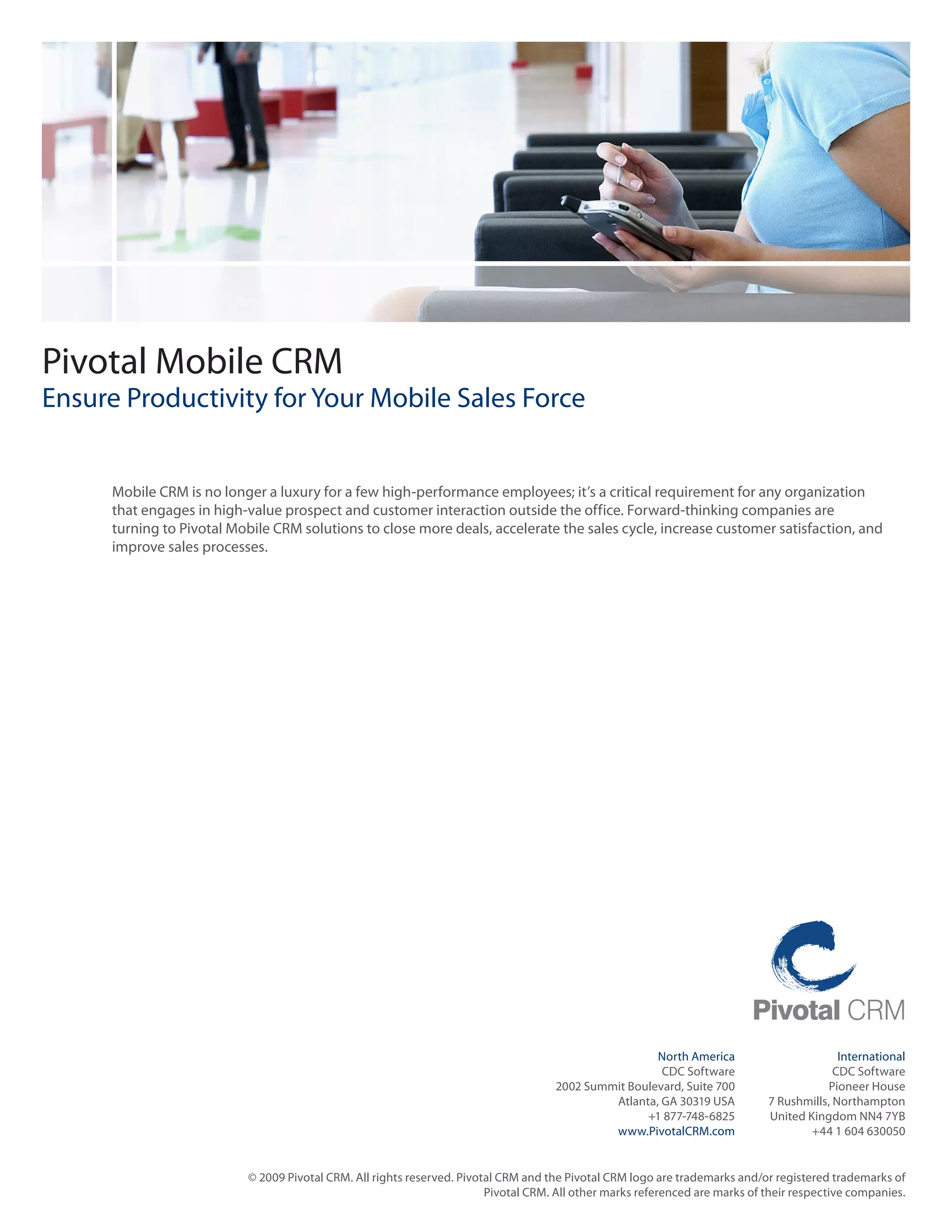 Pivotal Mobile CRM
Ensure Productivity for Your Mobile Sales Force


      Mobile CRM is no longer a luxury for a few high-performance employees; it’s a critical requirement for any organization
      that engages in high-value prospect and customer interaction outside the office. Forward-thinking companies are
      turning to Pivotal Mobile CRM solutions to close more deals, accelerate the sales cycle, increase customer satisfaction, and
      improve sales processes.




                                                                                                      North America                         International
                                                                                                       CDC Software                        CDC Software
                                                                                     2002 Summit Boulevard, Suite 700                     Pioneer House
                                                                                              Atlanta, GA 30319 USA           7 Rushmills, Northampton
                                                                                                    +1 877-748-6825           United Kingdom NN4 7YB
                                                                                              www.PivotalCRM.com                      +44 1 604 630050


                           © 2009 Pivotal CRM. All rights reserved. Pivotal CRM and the Pivotal CRM logo are trademarks and/or registered trademarks of
                                                                         Pivotal CRM. All other marks referenced are marks of their respective companies.
 