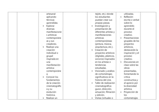 artesanal
aplicando
técnicas
aprendidas.
 Explorar
diversas
manifestacione
s artísticas
contemporáne
as y sus
creadores.
 Realizar una
creación
individual o
grupal
inspirada en
una
manifestación
artística
contemporáne
a.
 Conocer los
fundamentos
de la creación
cinematográfic
a y su
evolución
histórica.
 Realizar un
tejido, etc.) donde
los estudiantes
puedan crear sus
propias piezas.
 Investigación y
presentación de
diferentes artistas y
manifestaciones
artísticas
contemporáneas
(pintura, música,
arquitectura, etc.).
 Creación de
proyectos artísticos
(digitales, plásticos,
sonoros) inspirados
en los artistas o
tendencias
estudiadas.
 Visionado y análisis
de cortometrajes
significativos en la
historia del cine.
 Taller de realización
cinematográfica:
guion, dirección,
actuación, filmación
y edición.
 Visitas (virtuales o
utilizadas.
 Reflexión
escrita o verbal
sobre lo
aprendido
durante el
proceso
creativo.
 Presentaciones
grupales de los
proyectos
artísticos,
destacando la
inspiración y el
proceso
creativo.
 Discusiones en
clase sobre las
obras
presentadas,
fomentando la
crítica
constructiva y
el aprecio por
la diversidad
artística.
 Proyección de
los
cortometrajes
 