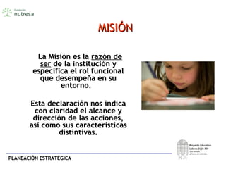 PLANEACIÓN ESTRATÉGICAPLANEACIÓN ESTRATÉGICA
MISIÓNMISIÓN
La Misión es laLa Misión es la razón derazón de
serser de la institución yde la institución y
especifica el rol funcionalespecifica el rol funcional
que desempeña en suque desempeña en su
entorno.entorno.
Esta declaración nos indicaEsta declaración nos indica
con claridad el alcance ycon claridad el alcance y
dirección de las acciones,dirección de las acciones,
así como sus característicasasí como sus características
distintivas.distintivas.
 