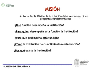 PLANEACIÓN ESTRATÉGICAPLANEACIÓN ESTRATÉGICA
MISIÓNMISIÓN
Al formular la Misión, la institución debe responder cincoAl formular la Misión, la institución debe responder cinco
preguntas fundamentales:preguntas fundamentales:
¿¿QuéQué función desempeña la institución?función desempeña la institución?
¿¿Para quiénPara quién desempeña esta función la institución?desempeña esta función la institución?
¿¿Para quéPara qué desempeña esta función?desempeña esta función?
¿¿CómoCómo la institución da cumplimiento a esta función?la institución da cumplimiento a esta función?
¿¿Por quéPor qué existe la institución?existe la institución?
 