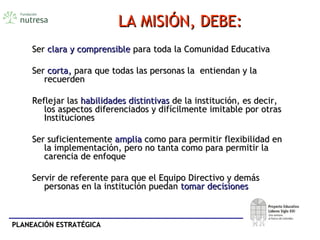 PLANEACIÓN ESTRATÉGICAPLANEACIÓN ESTRATÉGICA
LA MISIÓN, DEBE:LA MISIÓN, DEBE:
SerSer clara y comprensibleclara y comprensible para toda la Comunidad Educativapara toda la Comunidad Educativa
SerSer corta,corta, para que todas las personas la entiendan y lapara que todas las personas la entiendan y la
recuerdenrecuerden
Reflejar lasReflejar las habilidades distintivashabilidades distintivas de la institución, es decir,de la institución, es decir,
los aspectos diferenciados y difícilmente imitable por otraslos aspectos diferenciados y difícilmente imitable por otras
InstitucionesInstituciones
Ser suficientementeSer suficientemente ampliaamplia como para permitir flexibilidad encomo para permitir flexibilidad en
la implementación, pero no tanta como para permitir lala implementación, pero no tanta como para permitir la
carencia de enfoquecarencia de enfoque
Servir de referente para que el Equipo Directivo y demásServir de referente para que el Equipo Directivo y demás
personas en la institución puedanpersonas en la institución puedan tomar decisionestomar decisiones
 