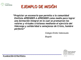 PLANEACIÓN ESTRATÉGICAPLANEACIÓN ESTRATÉGICA
EJEMPLO DE MISIÓNEJEMPLO DE MISIÓN
““Propiciar un escenario que permita a la comunidadPropiciar un escenario que permita a la comunidad
Emilista APRENDER A APRENDER como medio para lograrEmilista APRENDER A APRENDER como medio para lograr
una formación integral en la cual se promuevan losuna formación integral en la cual se promuevan los
valores y virtudes cristianas mediante el ejercicio delvalores y virtudes cristianas mediante el ejercicio del
liderazgo y solidaridad a semejanza de Cristo, hombreliderazgo y solidaridad a semejanza de Cristo, hombre
perfecto”perfecto”
Colegio Emilio Valenzuela
Bogotá
 