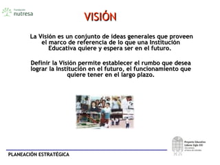 PLANEACIÓN ESTRATÉGICAPLANEACIÓN ESTRATÉGICA
VISIÓNVISIÓN
La Visión es un conjunto de ideas generales que proveenLa Visión es un conjunto de ideas generales que proveen
el marco de referencia de lo que una Instituciónel marco de referencia de lo que una Institución
Educativa quiere y espera ser en el futuro.Educativa quiere y espera ser en el futuro.
Definir la Visión permite establecer el rumbo que deseaDefinir la Visión permite establecer el rumbo que desea
lograr la Institución en el futuro, el funcionamiento quelograr la Institución en el futuro, el funcionamiento que
quiere tener en el largo plazo.quiere tener en el largo plazo.
 
