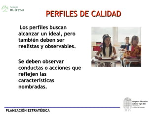 PLANEACIÓN ESTRATÉGICAPLANEACIÓN ESTRATÉGICA
PERFILES DE CALIDADPERFILES DE CALIDAD
Los perfiles buscanLos perfiles buscan
alcanzar un ideal, peroalcanzar un ideal, pero
también deben sertambién deben ser
realistas y observables.realistas y observables.
Se deben observarSe deben observar
conductas o acciones queconductas o acciones que
reflejen lasreflejen las
característicascaracterísticas
nombradas.nombradas.
 