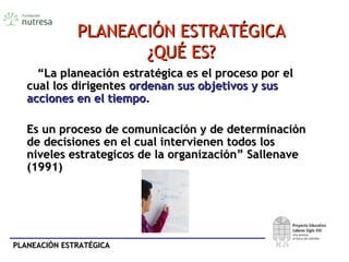 PLANEACIÓN ESTRATÉGICAPLANEACIÓN ESTRATÉGICA
PLANEACIÓN ESTRATÉGICAPLANEACIÓN ESTRATÉGICA
¿QUÉ ES?¿QUÉ ES?
““La planeación estratégica es el proceso por elLa planeación estratégica es el proceso por el
cual los dirigentescual los dirigentes ordenan sus objetivosordenan sus objetivos y susy sus
acciones en el tiempoacciones en el tiempo..
Es un proceso de comunicación y de determinaciónEs un proceso de comunicación y de determinación
de decisiones en el cual intervienen todos losde decisiones en el cual intervienen todos los
niveles estrategicos de la organización” Sallenaveniveles estrategicos de la organización” Sallenave
(1991)(1991)
 