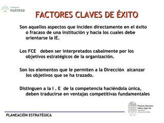 PLANEACIÓN ESTRATÉGICAPLANEACIÓN ESTRATÉGICA
FACTORES CLAVES DE ÉXITOFACTORES CLAVES DE ÉXITO
Son aquellos aspectos que inciden directamente en el éxitoSon aquellos aspectos que inciden directamente en el éxito
o fracaso de una institución y hacia los cuales debeo fracaso de una institución y hacia los cuales debe
orientarse la IE.orientarse la IE.
Los FCE deben ser interpretados cabalmente por losLos FCE deben ser interpretados cabalmente por los
objetivos estratégicos de la organización.objetivos estratégicos de la organización.
Son los elementos que le permiten a la Dirección alcanzarSon los elementos que le permiten a la Dirección alcanzar
los objetivos que se ha trazado.los objetivos que se ha trazado.
Distinguen a la I . E de la competencia haciéndola única,Distinguen a la I . E de la competencia haciéndola única,
deben traducirse en ventajas competitivas fundamentalesdeben traducirse en ventajas competitivas fundamentales
 