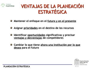 PLANEACIÓN ESTRATÉGICAPLANEACIÓN ESTRATÉGICA
VENTAJAS DE LA PLANEACIÓNVENTAJAS DE LA PLANEACIÓN
ESTRATÉGICAESTRATÉGICA
Mantener el enfoque en elMantener el enfoque en el futuro y en el presentefuturo y en el presente
AsignarAsignar prioridadesprioridades en el destino de los recursosen el destino de los recursos
IdentificarIdentificar oportunidadesoportunidades significativas y precisarsignificativas y precisar
ventajas y desventajasventajas y desventajas de competidoresde competidores
Cambiar lo que tieneCambiar lo que tiene ahora una institución por lo queahora una institución por lo que
deseadesea para el futuropara el futuro
 