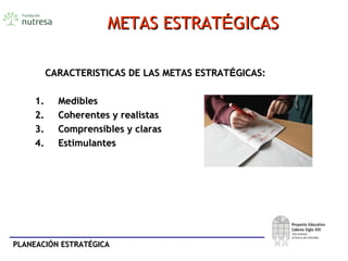 PLANEACIÓN ESTRATÉGICAPLANEACIÓN ESTRATÉGICA
METAS ESTRATMETAS ESTRATÉÉGICASGICAS
CARACTERISTICAS DE LAS METAS ESTRATCARACTERISTICAS DE LAS METAS ESTRATÉÉGICAS:GICAS:
1.1. MediblesMedibles
2.2. Coherentes y realistasCoherentes y realistas
3.3. Comprensibles y clarasComprensibles y claras
4.4. EstimulantesEstimulantes
 