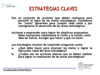PLANEACIÓN ESTRATÉGICAPLANEACIÓN ESTRATÉGICA
ESTRATESTRATÉÉGIAS CLAVESGIAS CLAVES
Son un conjunto de acciones que deben realizarse paraSon un conjunto de acciones que deben realizarse para
permitir el logro de las metas estratpermitir el logro de las metas estratéégicas. Establecengicas. Establecen
loslos ““comocomo”” generales para cumplir cada meta y porgenerales para cumplir cada meta y por
consiguiente el desarrollo de lasconsiguiente el desarrollo de las ááreas estratreas estratéégicas.gicas.
Acciones a emprender para lograr los objetivos propuestos.Acciones a emprender para lograr los objetivos propuestos.
Debe interpretar cabalmente la visiDebe interpretar cabalmente la visióón y la misin y la misióón comon como
idea de fuerza. Escoger que hacer y que no hacer.idea de fuerza. Escoger que hacer y que no hacer.
Las estrategias resultan de responder preguntas como:Las estrategias resultan de responder preguntas como:
a.a. ¿¿QuQuéé debo hacer para alcanzar las metas y lograr ladebo hacer para alcanzar las metas y lograr la
ejecuciejecucióón cabal deln cabal del áárea estratrea estratéégica?gica?
b.b. ¿¿CuCuááles son las acciones bles son las acciones báásicas que se deben realizarsicas que se deben realizar
para lograr la realizacipara lograr la realizacióón de lasn de las ááreas estratreas estratéégicas?gicas?
 