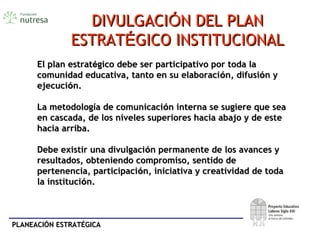 PLANEACIÓN ESTRATÉGICAPLANEACIÓN ESTRATÉGICA
El plan estratEl plan estratéégico debe ser participativo por toda lagico debe ser participativo por toda la
comunidad educativa, tanto en su elaboracicomunidad educativa, tanto en su elaboracióón, difusin, difusióón yn y
ejecuciejecucióón.n.
La metodologLa metodologíía de comunicacia de comunicacióón interna se sugiere que sean interna se sugiere que sea
en cascada, de los niveles superiores hacia abajo y de esteen cascada, de los niveles superiores hacia abajo y de este
hacia arriba.hacia arriba.
Debe existir una divulgaciDebe existir una divulgacióón permanente de los avances yn permanente de los avances y
resultados, obteniendo compromiso, sentido deresultados, obteniendo compromiso, sentido de
pertenencia, participacipertenencia, participacióón, iniciativa y creatividad de todan, iniciativa y creatividad de toda
la institucila institucióón.n.
DIVULGACIDIVULGACIÓÓN DEL PLANN DEL PLAN
ESTRATESTRATÉÉGICO INSTITUCIONALGICO INSTITUCIONAL
 