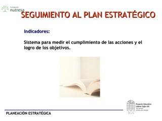 PLANEACIÓN ESTRATÉGICAPLANEACIÓN ESTRATÉGICA
SEGUIMIENTO AL PLAN ESTRATSEGUIMIENTO AL PLAN ESTRATÉÉGICOGICO
Indicadores:Indicadores:
Sistema para medir el cumplimiento de las acciones y elSistema para medir el cumplimiento de las acciones y el
logro de los objetivos.logro de los objetivos.
 