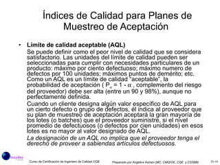 Índices de Calidad para Planes de Muestreo de Aceptación   Límite de calidad aceptable (AQL) Se puede definir como el peor nivel de calidad que se considera satisfactorio. Las unidades del límite de calidad pueden ser seleccionadas para cumplir con necesidades particulares de un producto: máximo por ciento defectuoso; máximo numero de defectos por 100 unidades; máximos puntos de demérito; etc. Como un AQL es un límite de calidad “aceptable”, la probabilidad de aceptación ( P   = 1 -  , complemento del riesgo del proveedor) debe ser alta (entre un 90 y 98%), aunque no perfectamente definida. Cuando un cliente designa algún valor específico de AQL para un cierto defecto o grupo de defectos, él indica al proveedor que su plan de muestreo de aceptación aceptará la gran mayoría de los lotes (o batches) que el proveedor suministre, si el nivel promedio de defectuosos (o defectos por cien unidades) en esos lotes es no mayor al valor designado de AQL. La designación de un AQL no implica que el proveedor tenga el derecho de proveer a sabiendas artículos defectuosos. 