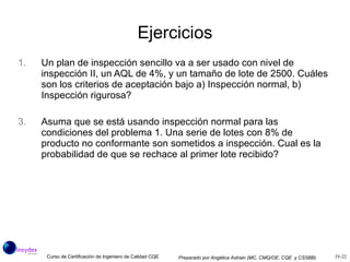 Ejercicios Un plan de inspección sencillo va a ser usado con nivel de inspección II, un AQL de 4%, y un tamaño de lote de 2500. Cuáles son los criterios de aceptación bajo a) Inspección normal, b) Inspección rigurosa? Asuma que se está usando inspección normal para las condiciones del problema 1. Una serie de lotes con 8% de producto no conformante son sometidos a inspección. Cual es la probabilidad de que se rechace al primer lote recibido? 