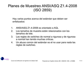 Planes de Muestreo ANSI/ASQ Z1.4-2008 (ISO 2859) Hay varios puntos acerca del estándar que deben ser enfatizados: ANSI/ASQ Z1.4-2008 es orientado a AQL Los tamaños de muestra están relacionados con los tamaños de lote. Las reglas de switcheo de normal a rigurosa y de rigurosa a normal han tenido muchas críticas.  Un abuso común del estándar es el no usar para nada las reglas de switcheo.  