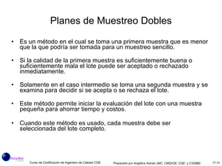Planes de Muestreo Dobles Es un método en el cual se toma una primera muestra que es menor que la que podría ser tomada para un muestreo sencillo. Si la calidad de la primera muestra es suficientemente buena o suficientemente mala el lote puede ser aceptado o rechazado inmediatamente. Solamente en el caso intermedio se toma una segunda muestra y se examina para decidir si se acepta o se rechaza el lote. Este método permite iniciar la evaluación del lote con una muestra pequeña para ahorrar tiempo y costos. Cuando este método es usado, cada muestra debe ser seleccionada del lote completo. 