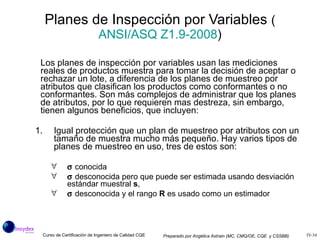 Los planes de inspección por variables usan las mediciones reales de productos muestra para tomar la decisión de aceptar o rechazar un lote, a diferencia de los planes de muestreo por atributos que clasifican los productos como conformantes o no conformantes. Son más complejos de administrar que los planes de atributos, por lo que requieren mas destreza, sin embargo, tienen algunos beneficios, que incluyen: Igual protección que un plan de muestreo por atributos con un tamaño de muestra mucho más pequeño. Hay varios tipos de planes de muestreo en uso, tres de estos son:    conocida    desconocida pero que puede ser estimada usando desviación estándar muestral  s ,    desconocida y el rango  R  es usado como un estimador Planes de Inspección por Variables  ( ANSI/ASQ  Z1.9 -2008 ) 