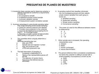 1. A randomly drawn sample used to determine whether a defined inspected lot conforms to requirements is known as: a. An acceptance sample b. A statistical process control sample c. A process validation sample d. A measurement system correlation sample 2.  A primary advantage to using double sampling rather than single sampling is that double sampling: a. Gives lot a second chance to be rejected b. Provides more protection to the customer c. Improves the likelihood of accepting the lot when it  is of average quality d. Requires a smaller number of total samples when quality is very good or very bad 3. Two quantities which uniquely determine a single attributes sampling plan are: a. AQL and LTPD b. Sample size and rejection number AQL and producer's risk LTPD and consumer's risk 4. The best description of sampling is: a. Contained in ANSI/ASQ Z1.4 b. Taking a few representative pieces off the top c. The selection of random items d. Assurance that deficiencies are eliminated PREGUNTAS DE PLANES DE MUESTREO 5.  A sampling method that classifies individuals into non-overlapping groups and then selects simple random samples from each group is known as: a. Stratified sampling b. Systematic sampling c. Simple random sampling d. Convenience sampling 6.  The power of a test for the difference between means is measured by a.  a b.  1-  c.  b d.  1-  7.  When sample size is increased, the operating characteristic curve a. steepen b. flatten c. remain unchanged d. reduce discrimination 8.  The percent defective that is considered unsatisfactory but which the customer is willing to accept with a small probability of acceptance is known as the a.  AOQ b.  AOQL c.  AQL d.  LTPD 