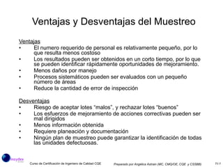 Ventajas y Desventajas del Muestreo  Ventajas El numero requerido de personal es relativamente pequeño, por lo que resulta menos costoso Los resultados pueden ser obtenidos en un corto tiempo, por lo que se pueden identificar rápidamente oportunidades de mejoramiento. Menos daños por manejo Procesos sistemáticos pueden ser evaluados con un pequeño número de áreas Reduce la cantidad de error de inspección Desventajas Riesgo de aceptar lotes “malos”, y rechazar lotes “buenos” Los esfuerzos de mejoramiento de acciones correctivas pueden ser mal dirigidos  Menos información obtenida Requiere planeación y documentación Ningún plan de muestreo puede garantizar la identificación de todas las unidades defectuosas. 