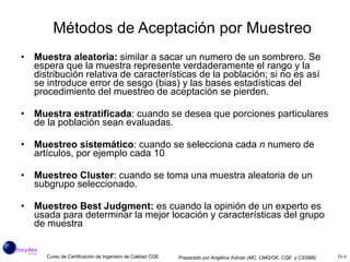 Métodos de Aceptación por Muestreo Muestra aleatoria:  similar a sacar un numero de un sombrero. Se espera que la muestra represente verdaderamente el rango y la distribución relativa de características de la población; si no es así se introduce error de sesgo (bias) y las bases estadísticas del procedimiento del muestreo de aceptación se pierden. Muestra estratificada : cuando se desea que porciones particulares de la población sean evaluadas. Muestreo sistemático : cuando se selecciona cada  n  numero de artículos, por ejemplo cada 10 Muestreo Cluster : cuando se toma una muestra aleatoria de un subgrupo seleccionado. Muestreo Best Judgment:  es cuando la opinión de un experto es usada para determinar la mejor locación y características del grupo de muestra 