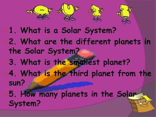  1. What is a Solar System?
 2. What are the different planets in
  the Solar System?
 3. What is the smallest planet?
 4. What is the third planet from the
  sun?
 5. How many planets in the Solar
  System?
 