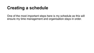 Creating a schedule
One of the most important steps here is my schedule as this will
ensure my time management and organisation stays in order.
 
