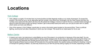 Locations
York College
• York college is roughly 15 minutes from my home location but that depends mostly on my mode of transport. To access this
location I can drive by car or as an alternative get the number 5 bus (first) from Huntington into the Town Centre and then the
number 3 bus (park and ride) which will drop me off outside the College. In terms of cost for the bus, a student ticket averages at
about £3 there and back as with me being a student I get a discounted ticket price which you can pay for each term or yearly
which works out more cost efficient.
• One of the spaces in York College I would plan on using is the studio space located on the second floor. There is artificial
lighting, sound proof and also a backdrop in which you can change. This would be an ideal space for me to use
Malton Centre
• A reason as to why I am planning on using Malton as one of the areas in my production is because of the area itself. You are
surrounded by beautiful location spots ideal for taking outside backgrounds. As the area is also fairly quiet during the times I am
planning on going (Saturday and Sunday around lunch hours: 12-3). Looking at the weather and making predictions, it will be
ideal be going at those hours as based off forecasts from the past few weeks, the weather looks promising for shooting. In terms
of transport for getting to Malton, my best way would be by car with the journey taking roughly 30 minutes, depending on traffic.
 
