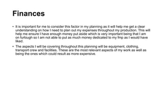 Finances
• It is important for me to consider this factor in my planning as it will help me get a clear
understanding on how I need to plan out my expenses throughout my production. This will
help me ensure I have enough money put aside which is very important being that I am
on furlough so I am not able to put as much money dedicated to my fmp as I would have
liked.
• The aspects I will be covering throughout this planning will be equipment, clothing,
transport crew and facilities. These are the most relevant aspects of my work as well as
being the ones which could result as more expensive.
 