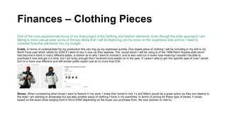 Finances – Clothing Pieces
One of the core aspects/main focus of my final project is the clothing and fashion elements. Even though the style approach I am
taking is more casual wear some of the key items that I will be featuring can be more on the expensive side and so I need to
consider how that will factor into my budget.
Coats: In terms of coats/jackets for my production this can ring up my expenses quickly. One staple piece of clothing I will be including in my edit is my
North Face coat which retails for £250 if I were to buy it now via their website. The iscoat which I will be using is of the 1996 Retro Nuptse style which
has become a trend in many different styles, a reason as to why I want to include it, and is also sold out in every size meaning I wouldn’t be able to
purchase it now and get it in time, but I am lucky enough that I received mine earlier on in the year. If I wasn’t able to get this specific type of coat I would
turn to a more cost effective and still similar puffer styled coat at no more than £30.
Shoes: When considering what shoes I want to feature in my work, I knew that Jordan's mid 1’s and Nike’s would be a great option as they are relative to
the style I am wanting to showcase but are also another piece of clothing I have in my wardrobe. In terms of pricing for these type of shoes, it varies
based on the exact shoe ranging from £150 to £550 depending on the buyer you purchase from, the size (women or men’s).
 