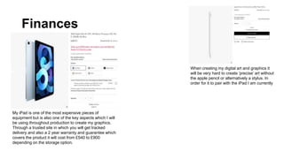 Finances
My iPad is one of the most expensive pieces of
equipment but is also one of the key aspects which I will
be using throughout production to create my graphics.
Through a trusted site in which you will get tracked
delivery and also a 2 year warranty and guarantee which
covers the product it will cost from £540 to £900
depending on the storage option.
When creating my digital art and graphics it
will be very hard to create ‘precise’ art without
the apple pencil or alternatively a stylus. In
order for it to pair with the iPad I am currently
 