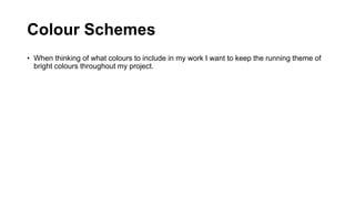Colour Schemes
• When thinking of what colours to include in my work I want to keep the running theme of
bright colours throughout my project.
 