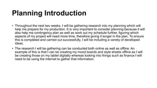 Planning Introduction
• Throughout the next two weeks, I will be gathering research into my planning which will
help me prepare for my production. It is very important to consider planning because it will
also help me contingency plan as well as work out my schedule further, figuring which
aspects of my project will need more time, therefore giving it longer in the plan. To ensure
this is completed and carried out successfully, I will be including a variety of developed
ideas.
• The research I will be gathering can be conducted both online as well as offline. An
example of this is that I can be creating my mood boards and style sheets offline as I will
be creating those on my tablet digitally whereas looking into things such as finance I will
need to be using the internet to gather that information.
 