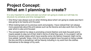 Project Concept:
What am I planning to create?
It is very important to outline and plan out what I am going to create as it will help me
structure my schedule and time management.
• One thing I was always sure on when thinking about what I am going to create was that it
was going to be heavily print focused.
• When looking back at my previous work and projects, I have noticed that I am always
more passionate about the print pieces such as the fanzine and also work from my first
year which is also print focused.
• The concept behind my ideas is promoting a brand (fashion and style focused) and to
inspire people to step out of their shell in terms of what they were. In my project I will be
focusing on certain styles which have recently come into fashion however might not be
how people ‘typically’ dress. A lot of my previous projects have focused on being outside
the box and this is something I will be heavily including in my work from the clothes
themselves to the design of my work.
 