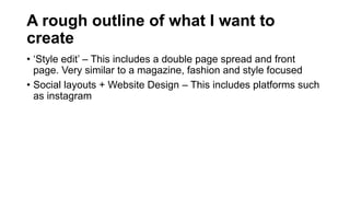 A rough outline of what I want to
create
• ‘Style edit’ – This includes a double page spread and front
page. Very similar to a magazine, fashion and style focused
• Social layouts + Website Design – This includes platforms such
as instagram
 