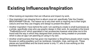 Existing Influences/Inspiration
• When looking at inspiration that can influence and impact my work,
• One inspiration I am drawing from is album cover art, specifically Tyler the Creator,
BROCKHAMPTON etc. The reason as to why their work is inspiring me is their bright
colours and how they use imagery and design to present the album.
• Another inspiration I have behind the work I am wanting to create is small businesses as
a whole, specifically ones who use graphic design in their work. An example is the brand
‘TheBradyScrunch’ which specialise in hair accessories however what drew me to this
brand was the way in which they designed their products, being created on procreate
which is also an app I am planning on using in my own.
• Another small business that has given me inspiration is ShopCherryJewels which mainly
focuses on selling jewellery such as necklaces, bracelets, rings, earrings etc. These
pieces are handcrafted and the brand owner is only 17, who is now working on this
business full time.
 