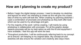 How am I planning to create my product?
• Before I begin the digital design process, I need to develop my sketches
and layouts for what I am intending to create as this will give me a basic
idea of what my work will look like. When creating my planning sketches I
used a combination of procreate and photoshop as they both offer tools
which can be used to my advantage and gain.
• For the majority of the work I will be creating, I will mainly be using
photoshop in collaboration with procreate. For all the graphic design
aspects procreate will be my best option as with the kit and equipment I
have available, I feel this app will work the best.
• Throughout production, I will be continuously referring back to my concept
art to ensure I am keeping to my original ideas. My concept art and
sketches will also ensure the variation and creativity also stays intact.
 