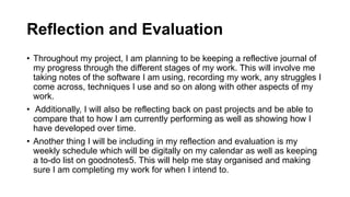 Reflection and Evaluation
• Throughout my project, I am planning to be keeping a reflective journal of
my progress through the different stages of my work. This will involve me
taking notes of the software I am using, recording my work, any struggles I
come across, techniques I use and so on along with other aspects of my
work.
• Additionally, I will also be reflecting back on past projects and be able to
compare that to how I am currently performing as well as showing how I
have developed over time.
• Another thing I will be including in my reflection and evaluation is my
weekly schedule which will be digitally on my calendar as well as keeping
a to-do list on goodnotes5. This will help me stay organised and making
sure I am completing my work for when I intend to.
 