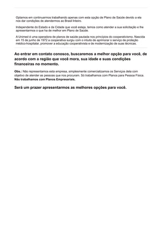 Optamos em continuarmos trabalhando apenas com esta opção de Plano de Saúde devido a ela
nos dar condições de atendermos ao Brasil Inteiro.
Independente do Estado e da Cidade que você esteja, temos como atender a sua solicitação e lhe
apresentarmos o que ha de melhor em Plano de Saúde.
A Unimed é uma operadora de planos de saúde pautada nos princípios do cooperativismo. Nascida
em 15 de junho de 1972 a cooperativa surgiu com o intuito de aprimorar o serviço de proteção
médico-hospitalar, promover a educação cooperativista e de modernização de suas técnicas.
Ao entrar em contato conosco, buscaremos a melhor opção para você, de
acordo com a região que você mora, sua idade e suas condições
financeiras no momento.
Obs.: Não representamos esta empresa, simplesmente comercializamos os Serviços dela com
objetivo de atender as pessoas que nos procuram. Só trabalhamos com Planos para Pessoa Física.
Não trabalhamos com Planos Empresariais.
Será um prazer apresentarmos as melhores opções para você.
 