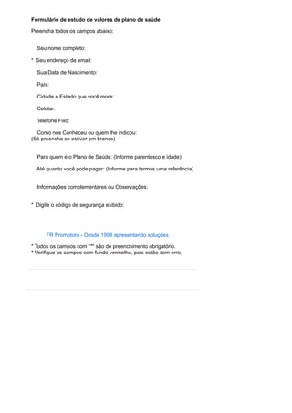 Formulário de estudo de valores de plano de saúde
Preencha todos os campos abaixo:
Seu nome completo:
* Seu endereço de email:
Sua Data de Nascimento:
País:
Cidade e Estado que você mora:
Celular:
Telefone Fixo:
Como nos Conheceu ou quem lhe indicou:
(Só preencha se estiver em branco)
Para quem é o Plano de Saúde: (Informe parentesco e idade)
Até quanto você pode pagar: (Informe para termos uma referência)
Informações complementares ou Observações:
* Digite o código de segurança exibido:
FR Promotora - Desde 1998 apresentando soluções
* Todos os campos com "*" são de preenchimento obrigatório.
* Verifique os campos com fundo vermelho, pois estão com erro.
 