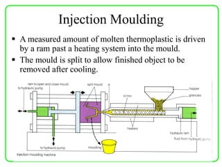 Injection Moulding
 A measured amount of molten thermoplastic is driven
by a ram past a heating system into the mould.
 The mould is split to allow finished object to be
removed after cooling.
 