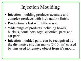 • Injection moulding produces accurate and
complex products with high quality finish.
• Production is fast with little waste.
• Wide range of products including bowls,
buckets, containers, toys, electrical parts and
car parts.
• Injection moulded parts can be recognised by
the distinctive circular marks (5-10mm) caused
by pins used to remove object from it’s mould.
Injection Moulding
 