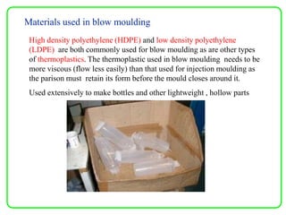 Materials used in blow moulding
High density polyethylene (HDPE) and low density polyethylene
(LDPE) are both commonly used for blow moulding as are other types
of thermoplastics. The thermoplastic used in blow moulding needs to be
more viscous (flow less easily) than that used for injection moulding as
the parison must retain its form before the mould closes around it.
Used extensively to make bottles and other lightweight , hollow parts
 