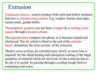 Extrusion
Continuous process used to produce both solid and hollow products
that have a constant cross-section. E.g. window frames, hose pipe,
curtain track, garden trellis.
Thermoplastic granules are fed from a hopper by a rotating screw
(auger) through a heated cylinder.
The tapered screw compacts the plastic as it becomes heated and
elasticised. The die which is fitted to the end of the extruder
barrel determines the cross-section of the extrusion.
Thicker cross-sections are extruded more slowly as more time is
required for the initial heating and subsequent cooling of the larger
quantities of material which are involved. As the extrusion leaves
the die it is cooled by passing through a cooling trough (below)
containing cold water.
 